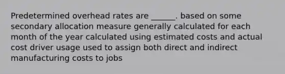 Predetermined overhead rates are ______. based on some secondary allocation measure generally calculated for each month of the year calculated using estimated costs and actual cost driver usage used to assign both direct and indirect manufacturing costs to jobs