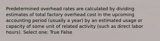 Predetermined overhead rates are calculated by dividing estimates of total factory overhead cost in the upcoming accounting period (usually a year) by an estimated usage or capacity of some unit of related activity (such as direct labor hours). Select one: True False