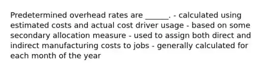 Predetermined overhead rates are ______. - calculated using estimated costs and actual cost driver usage - based on some secondary allocation measure - used to assign both direct and indirect manufacturing costs to jobs - generally calculated for each month of the year