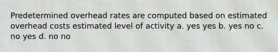 Predetermined overhead rates are computed based on estimated overhead costs estimated level of activity a. yes yes b. yes no c. no yes d. no no