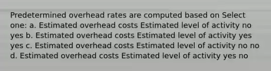 Predetermined overhead rates are computed based on Select one: a. Estimated overhead costs Estimated level of activity no yes b. Estimated overhead costs Estimated level of activity yes yes c. Estimated overhead costs Estimated level of activity no no d. Estimated overhead costs Estimated level of activity yes no