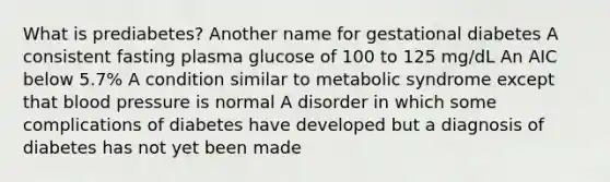 What is prediabetes? Another name for gestational diabetes A consistent fasting plasma glucose of 100 to 125 mg/dL An AIC below 5.7% A condition similar to metabolic syndrome except that blood pressure is normal A disorder in which some complications of diabetes have developed but a diagnosis of diabetes has not yet been made