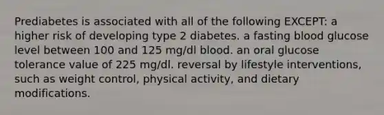 Prediabetes is associated with all of the following EXCEPT: a higher risk of developing type 2 diabetes. a fasting blood glucose level between 100 and 125 mg/dl blood. an oral glucose tolerance value of 225 mg/dl. reversal by lifestyle interventions, such as weight control, physical activity, and dietary modifications.