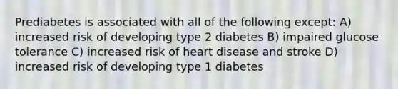 Prediabetes is associated with all of the following except: A) increased risk of developing type 2 diabetes B) impaired glucose tolerance C) increased risk of heart disease and stroke D) increased risk of developing type 1 diabetes