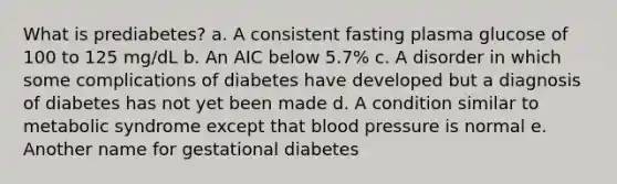 What is prediabetes? a. A consistent fasting plasma glucose of 100 to 125 mg/dL b. An AIC below 5.7% c. A disorder in which some complications of diabetes have developed but a diagnosis of diabetes has not yet been made d. A condition similar to metabolic syndrome except that <a href='https://www.questionai.com/knowledge/kD0HacyPBr-blood-pressure' class='anchor-knowledge'>blood pressure</a> is normal e. Another name for gestational diabetes