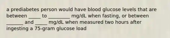 a prediabetes person would have blood glucose levels that are between _____ to _________ mg/dL when fasting, or between _______ and _____ mg/dL when measured two hours after ingesting a 75-gram glucose load