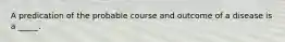 A predication of the probable course and outcome of a disease is a _____.