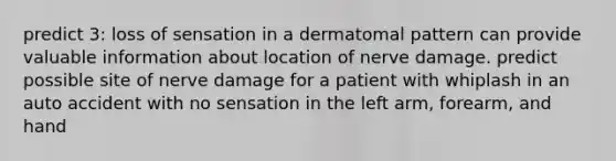 predict 3: loss of sensation in a dermatomal pattern can provide valuable information about location of nerve damage. predict possible site of nerve damage for a patient with whiplash in an auto accident with no sensation in the left arm, forearm, and hand