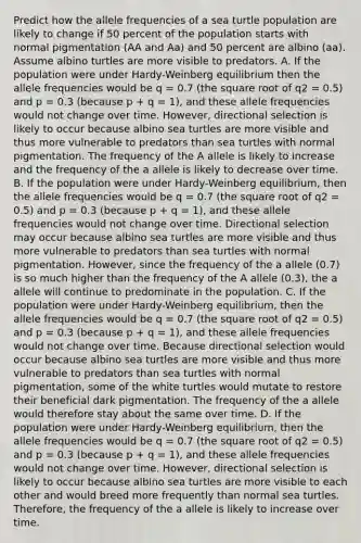 Predict how the allele frequencies of a sea turtle population are likely to change if 50 percent of the population starts with normal pigmentation (AA and Aa) and 50 percent are albino (aa). Assume albino turtles are more visible to predators. A. If the population were under Hardy-Weinberg equilibrium then the allele frequencies would be q = 0.7 (the square root of q2 = 0.5) and p = 0.3 (because p + q = 1), and these allele frequencies would not change over time. However, directional selection is likely to occur because albino sea turtles are more visible and thus more vulnerable to predators than sea turtles with normal pigmentation. The frequency of the A allele is likely to increase and the frequency of the a allele is likely to decrease over time. B. If the population were under Hardy-Weinberg equilibrium, then the allele frequencies would be q = 0.7 (the square root of q2 = 0.5) and p = 0.3 (because p + q = 1), and these allele frequencies would not change over time. Directional selection may occur because albino sea turtles are more visible and thus more vulnerable to predators than sea turtles with normal pigmentation. However, since the frequency of the a allele (0.7) is so much higher than the frequency of the A allele (0.3), the a allele will continue to predominate in the population. C. If the population were under Hardy-Weinberg equilibrium, then the allele frequencies would be q = 0.7 (the square root of q2 = 0.5) and p = 0.3 (because p + q = 1), and these allele frequencies would not change over time. Because directional selection would occur because albino sea turtles are more visible and thus more vulnerable to predators than sea turtles with normal pigmentation, some of the white turtles would mutate to restore their beneficial dark pigmentation. The frequency of the a allele would therefore stay about the same over time. D. If the population were under Hardy-Weinberg equilibrium, then the allele frequencies would be q = 0.7 (the square root of q2 = 0.5) and p = 0.3 (because p + q = 1), and these allele frequencies would not change over time. However, directional selection is likely to occur because albino sea turtles are more visible to each other and would breed more frequently than normal sea turtles. Therefore, the frequency of the a allele is likely to increase over time.