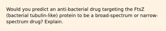 Would you predict an anti-bacterial drug targeting the FtsZ (bacterial tubulin-like) protein to be a broad-spectrum or narrow-spectrum drug? Explain.