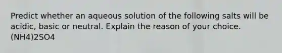 Predict whether an aqueous solution of the following salts will be acidic, basic or neutral. Explain the reason of your choice. (NH4)2SO4