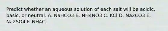 Predict whether an aqueous solution of each salt will be acidic, basic, or neutral. A. NaHCO3 B. NH4NO3 C. KCl D. Na2CO3 E. Na2SO4 F. NH4Cl