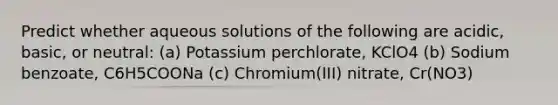 Predict whether aqueous solutions of the following are acidic, basic, or neutral: (a) Potassium perchlorate, KClO4 (b) Sodium benzoate, C6H5COONa (c) Chromium(III) nitrate, Cr(NO3)