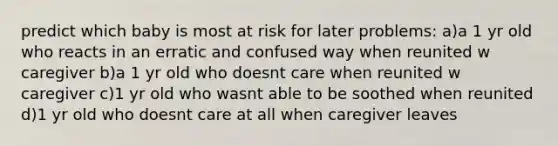 predict which baby is most at risk for later problems: a)a 1 yr old who reacts in an erratic and confused way when reunited w caregiver b)a 1 yr old who doesnt care when reunited w caregiver c)1 yr old who wasnt able to be soothed when reunited d)1 yr old who doesnt care at all when caregiver leaves