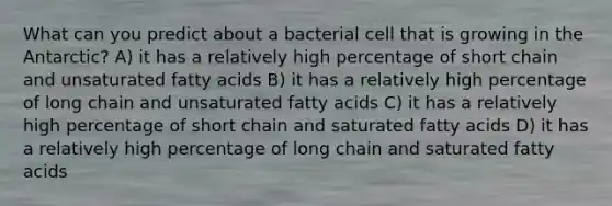 What can you predict about a bacterial cell that is growing in the Antarctic? A) it has a relatively high percentage of short chain and unsaturated fatty acids B) it has a relatively high percentage of long chain and unsaturated fatty acids C) it has a relatively high percentage of short chain and saturated fatty acids D) it has a relatively high percentage of long chain and saturated fatty acids