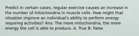 Predict In certain cases, regular exercise causes an increase in the number of mitochondria in muscle cells. How might that situation improve an individual's ability to perform energy requiring activities? Ans: The more mitochondria, the more energy the cell is able to produce. A. True B. False