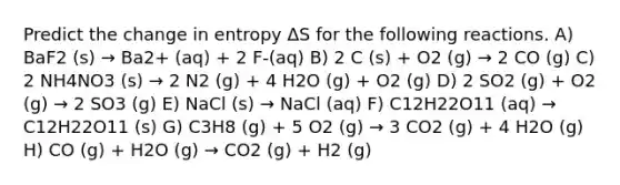 Predict the change in entropy ΔS for the following reactions. A) BaF2 (s) → Ba2+ (aq) + 2 F-(aq) B) 2 C (s) + O2 (g) → 2 CO (g) C) 2 NH4NO3 (s) → 2 N2 (g) + 4 H2O (g) + O2 (g) D) 2 SO2 (g) + O2 (g) → 2 SO3 (g) E) NaCl (s) → NaCl (aq) F) C12H22O11 (aq) → C12H22O11 (s) G) C3H8 (g) + 5 O2 (g) → 3 CO2 (g) + 4 H2O (g) H) CO (g) + H2O (g) → CO2 (g) + H2 (g)