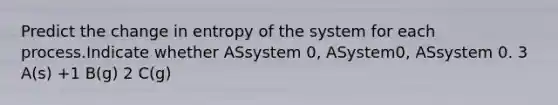 Predict the change in entropy of the system for each process.Indicate whether ASsystem 0, ASystem0, ASsystem 0. 3 A(s) +1 B(g) 2 C(g)