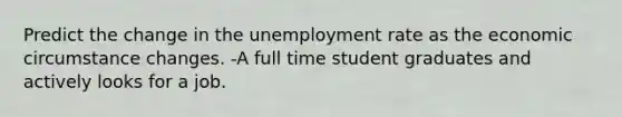 Predict the change in the <a href='https://www.questionai.com/knowledge/kh7PJ5HsOk-unemployment-rate' class='anchor-knowledge'>unemployment rate</a> as the economic circumstance changes. -A full time student graduates and actively looks for a job.