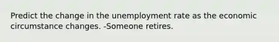 Predict the change in the <a href='https://www.questionai.com/knowledge/kh7PJ5HsOk-unemployment-rate' class='anchor-knowledge'>unemployment rate</a> as the economic circumstance changes. -Someone retires.