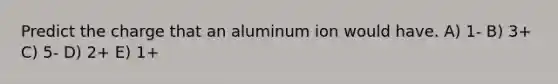 Predict the charge that an aluminum ion would have. A) 1- B) 3+ C) 5- D) 2+ E) 1+