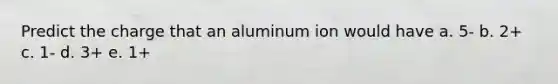 Predict the charge that an aluminum ion would have a. 5- b. 2+ c. 1- d. 3+ e. 1+