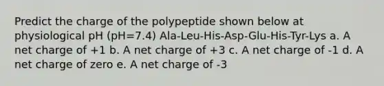 Predict the charge of the polypeptide shown below at physiological pH (pH=7.4) Ala-Leu-His-Asp-Glu-His-Tyr-Lys a. A net charge of +1 b. A net charge of +3 c. A net charge of -1 d. A net charge of zero e. A net charge of -3