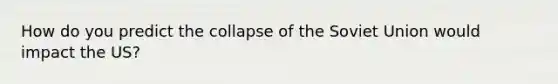 How do you predict the <a href='https://www.questionai.com/knowledge/kTneiKigeW-collapse-of-the-soviet-union' class='anchor-knowledge'>collapse of the <a href='https://www.questionai.com/knowledge/kmhoGLx3kx-soviet-union' class='anchor-knowledge'>soviet union</a></a> would impact the US?