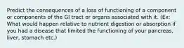 Predict the consequences of a loss of functioning of a component or components of the GI tract or organs associated with it. (Ex: What would happen relative to nutrient digestion or absorption if you had a disease that limited the functioning of your pancreas, liver, stomach etc.)