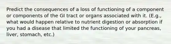 Predict the consequences of a loss of functioning of a component or components of the GI tract or organs associated with it. (E.g., what would happen relative to nutrient digestion or absorption if you had a disease that limited the functioning of your pancreas, liver, stomach, etc.)