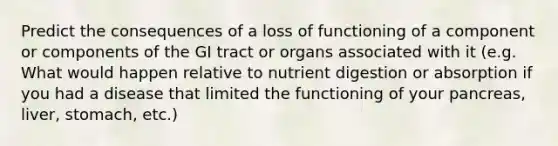 Predict the consequences of a loss of functioning of a component or components of the GI tract or organs associated with it (e.g. What would happen relative to nutrient digestion or absorption if you had a disease that limited the functioning of your pancreas, liver, stomach, etc.)