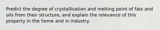 Predict the degree of crystallisation and melting point of fats and oils from their structure, and explain the relevance of this property in the home and in industry.