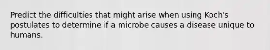 Predict the difficulties that might arise when using Koch's postulates to determine if a microbe causes a disease unique to humans.