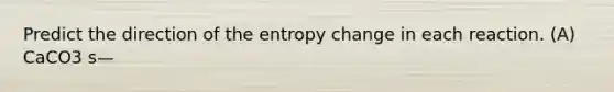 Predict the direction of the entropy change in each reaction. (A) CaCO3 s—