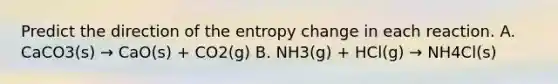 Predict the direction of the entropy change in each reaction. A. CaCO3(s) → CaO(s) + CO2(g) B. NH3(g) + HCl(g) → NH4Cl(s)