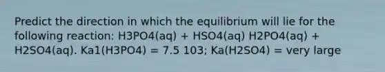 Predict the direction in which the equilibrium will lie for the following reaction: H3PO4(aq) + HSO4(aq) H2PO4(aq) + H2SO4(aq). Ka1(H3PO4) = 7.5 103; Ka(H2SO4) = very large