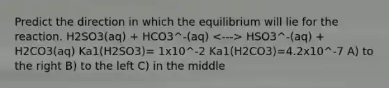 Predict the direction in which the equilibrium will lie for the reaction. H2SO3(aq) + HCO3^-(aq) HSO3^-(aq) + H2CO3(aq) Ka1(H2SO3)= 1x10^-2 Ka1(H2CO3)=4.2x10^-7 A) to the right B) to the left C) in the middle