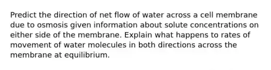 Predict the direction of net flow of water across a cell membrane due to osmosis given information about solute concentrations on either side of the membrane. Explain what happens to rates of movement of water molecules in both directions across the membrane at equilibrium.