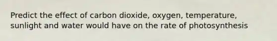 Predict the effect of carbon dioxide, oxygen, temperature, sunlight and water would have on the rate of photosynthesis