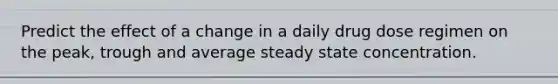 Predict the effect of a change in a daily drug dose regimen on the peak, trough and average steady state concentration.