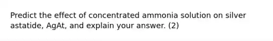 Predict the effect of concentrated ammonia solution on silver astatide, AgAt, and explain your answer. (2)