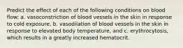 Predict the effect of each of the following conditions on blood flow: a. vasoconstriction of blood vessels in the skin in response to cold exposure, b. vasodilation of blood vessels in the skin in response to elevated body temperature, and c. erythrocytosis, which results in a greatly increased hematocrit.