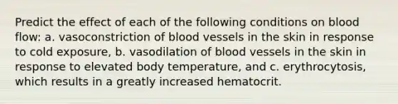 Predict the effect of each of the following conditions on blood flow: a. vasoconstriction of blood vessels in the skin in response to cold exposure, b. vasodilation of blood vessels in the skin in response to elevated body temperature, and c. erythrocytosis, which results in a greatly increased hematocrit.