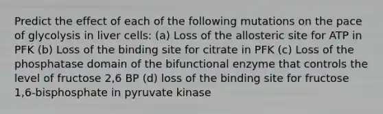 Predict the effect of each of the following mutations on the pace of glycolysis in liver cells: (a) Loss of the allosteric site for ATP in PFK (b) Loss of the binding site for citrate in PFK (c) Loss of the phosphatase domain of the bifunctional enzyme that controls the level of fructose 2,6 BP (d) loss of the binding site for fructose 1,6-bisphosphate in pyruvate kinase