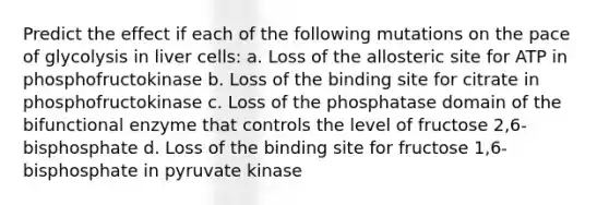 Predict the effect if each of the following mutations on the pace of glycolysis in liver cells: a. Loss of the allosteric site for ATP in phosphofructokinase b. Loss of the binding site for citrate in phosphofructokinase c. Loss of the phosphatase domain of the bifunctional enzyme that controls the level of fructose 2,6-bisphosphate d. Loss of the binding site for fructose 1,6-bisphosphate in pyruvate kinase