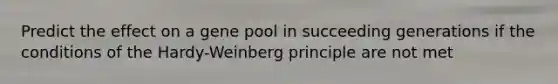 Predict the effect on a gene pool in succeeding generations if the conditions of the Hardy-Weinberg principle are not met