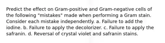 Predict the effect on Gram-positive and Gram-negative cells of the following "mistakes" made when performing a Gram stain. Consider each mistake independently. a. Failure to add the iodine. b. Failure to apply the decolorizer. c. Failure to apply the safranin. d. Reversal of crystal violet and safranin stains.