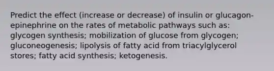 Predict the effect (increase or decrease) of insulin or glucagon-epinephrine on the rates of metabolic pathways such as: glycogen synthesis; mobilization of glucose from glycogen; gluconeogenesis; lipolysis of fatty acid from triacylglycerol stores; fatty acid synthesis; ketogenesis.