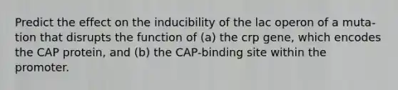 Predict the effect on the inducibility of the lac operon of a muta- tion that disrupts the function of (a) the crp gene, which encodes the CAP protein, and (b) the CAP-binding site within the promoter.