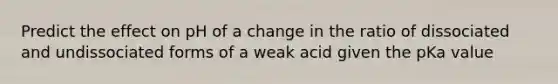 Predict the effect on pH of a change in the ratio of dissociated and undissociated forms of a weak acid given the pKa value